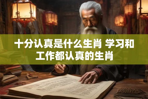 十分认真是什么生肖 学习和工作都认真的生肖
