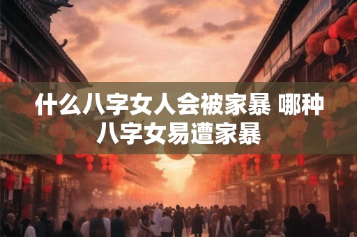 什么八字女人会被家暴 哪种八字女易遭家暴 什么八字女人会被家暴 哪种八字女易遭家暴