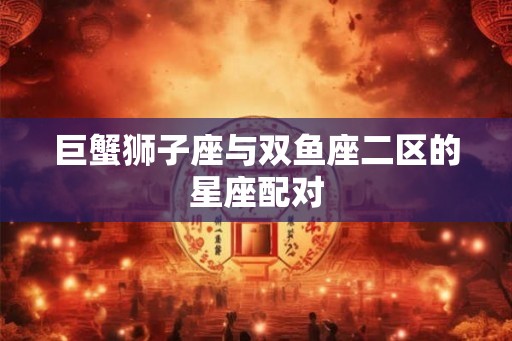 巨蟹狮子座与双鱼座二区的星座配对 巨蟹狮子座与双鱼座二区的星座配对