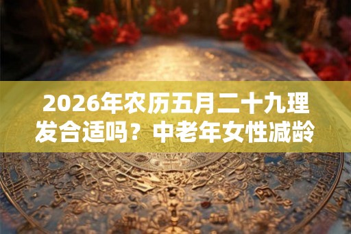 2026年农历五月二十九理发合适吗？中老年女性减龄发型