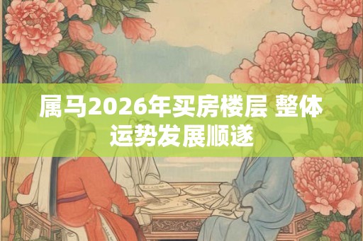 属马2026年买房楼层 整体运势发展顺遂
