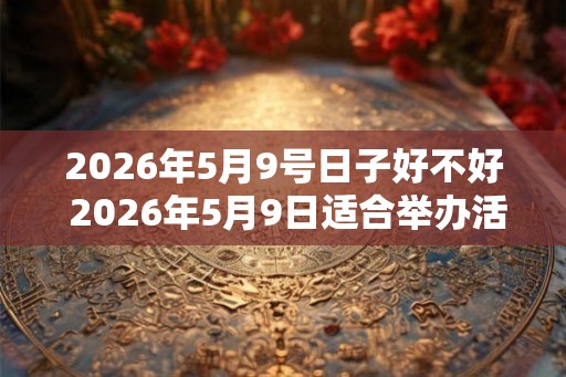 2026年5月9号日子好不好 2026年5月9日适合举办活动吗 2026年5月9号日子好不好 2026年5月9日适合举办活动吗