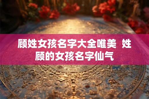 顾姓女孩名字大全唯美  姓顾的女孩名字仙气