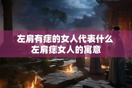 左肩有痣的女人代表什么 左肩痣女人的寓意 左肩有痣的女人代表什么 左肩痣女人的寓意