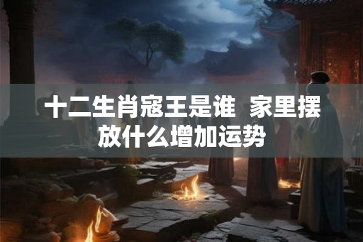 十二生肖寇王是谁  家里摆放什么增加运势