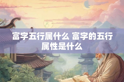 富字五行属什么 富字的五行属性是什么