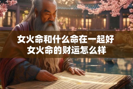 女火命和什么命在一起好 女火命的财运怎么样 女火命和什么命在一起好 女火命的财运怎么样
