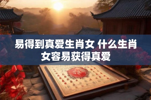易得到真爱生肖女 什么生肖女容易获得真爱 易得到真爱生肖女 什么生肖女容易获得真爱
