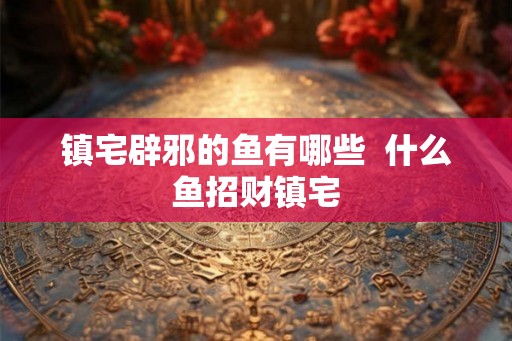 镇宅辟邪的鱼有哪些 什么鱼招财镇宅 镇宅辟邪的鱼有哪些 什么鱼招财镇宅