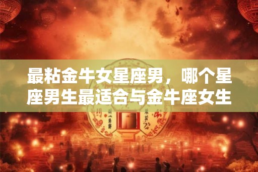 最粘金牛女星座男，哪个星座男生最适合与金牛座女生长久相伴一生？