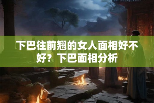 下巴往前翘的女人面相好不好?下巴面相分析 下巴往前翘的女人面相好不好?下巴面相分析