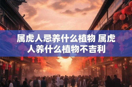 属虎人忌养什么植物 属虎人养什么植物不吉利