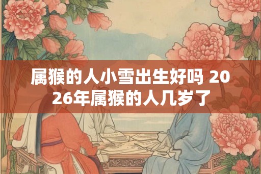 属猴的人小雪出生好吗 2026年属猴的人几岁了