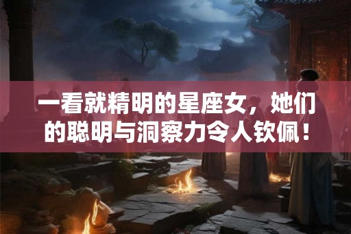 一看就精明的星座女，她们的聪明与洞察力令人钦佩！
