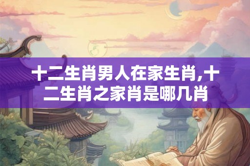 十二生肖男人在家生肖,十二生肖之家肖是哪几肖 十二生肖男人在家生肖,十二生肖之家肖是哪几肖