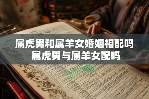 属虎男和属羊女婚姻相配吗 属虎男与属羊女配吗