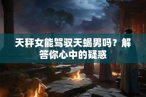 天秤女能驾驭天蝎男吗？解答你心中的疑惑