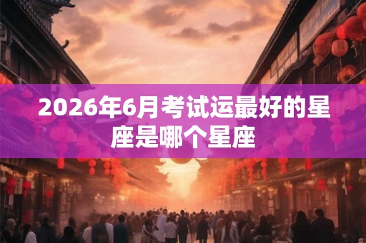 2026年6月考试运最好的星座是哪个星座
