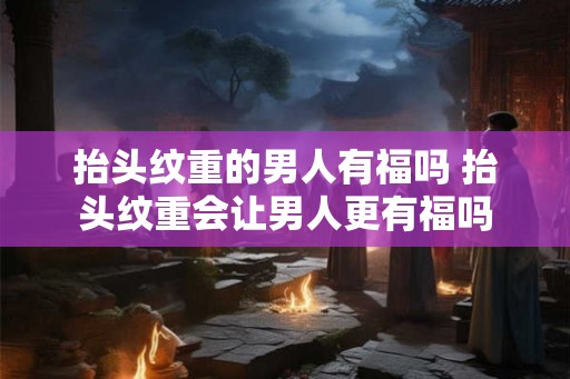 抬头纹重的男人有福吗 抬头纹重会让男人更有福吗 抬头纹重的男人有福吗 抬头纹重会让男人更有福吗