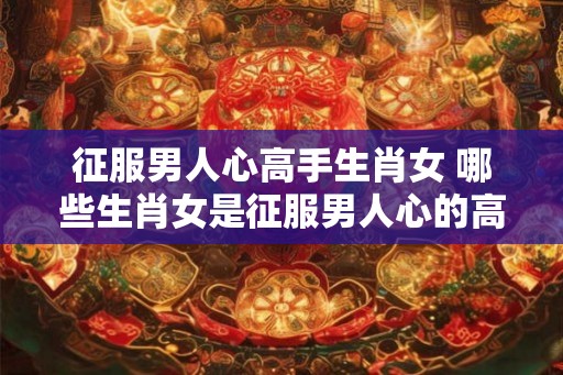 征服男人心高手生肖女 哪些生肖女是征服男人心的高手 征服男人心高手生肖女 哪些生肖女是征服男人心的高手
