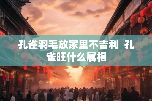 孔雀羽毛放家里不吉利  孔雀旺什么属相