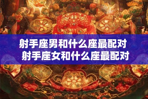 射手座男和什么座最配对 射手座女和什么座最配对 射手座男和什么座最配对 射手座女和什么座最配对
