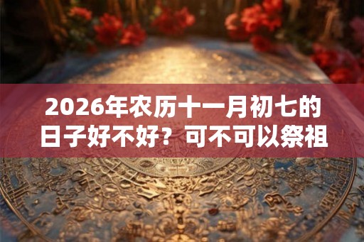 2026年农历十一月初七的日子好不好?可不可以祭祖? 2026年农历十一月初七的日子好不好?可不可以祭祖?