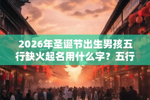 2026年圣诞节出生男孩五行缺火起名用什么字？五行缺火名字精选