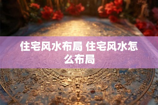 住宅风水布局 住宅风水怎么布局 住宅风水布局 住宅风水怎么布局