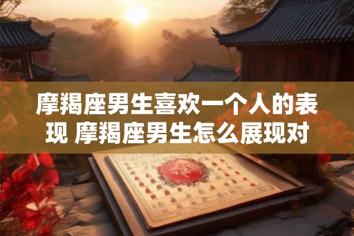 摩羯座男生喜欢一个人的表现 摩羯座男生怎么展现对一个人的喜欢