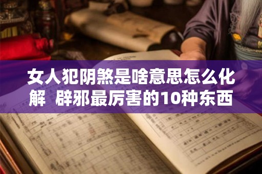 女人犯阴煞是啥意思怎么化解 辟邪最厉害的10种东西 女人犯阴煞是啥意思怎么化解 辟邪最厉害的10种东西