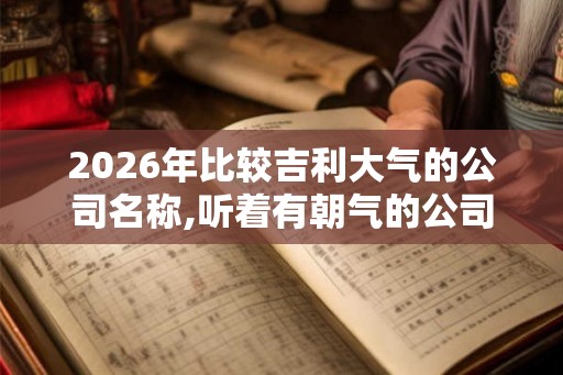 2026年比较吉利大气的公司名称,听着有朝气的公司名字