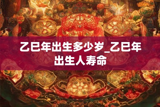 乙巳年出生多少岁_乙巳年出生人寿命 乙巳年出生多少岁_乙巳年出生人寿命