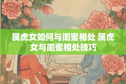 属虎女如何与闺蜜相处 属虎女与闺蜜相处技巧 属虎女如何与闺蜜相处 属虎女与闺蜜相处技巧