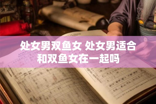 处女男双鱼女 处女男适合和双鱼女在一起吗 处女男双鱼女 处女男适合和双鱼女在一起吗