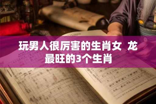 玩男人很厉害的生肖女 龙最旺的3个生肖 玩男人很厉害的生肖女 龙最旺的3个生肖