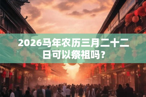 2026马年农历三月二十二日可以祭祖吗？