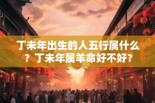 丁未年出生的人五行属什么?丁未年属羊命好不好? 丁未年出生的人五行属什么?丁未年属羊命好不好?