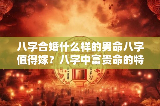 八字合婚什么样的男命八字值得嫁？八字中富贵命的特征？