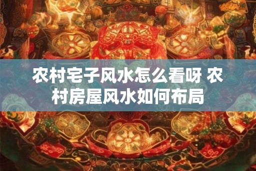 农村宅子风水怎么看呀 农村房屋风水如何布局 农村宅子风水怎么看呀 农村房屋风水如何布局