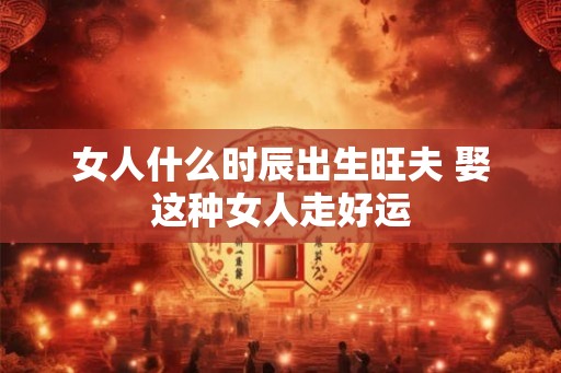 女人什么时辰出生旺夫 娶这种女人走好运 女人什么时辰出生旺夫 娶这种女人走好运