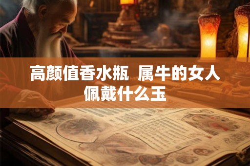 高颜值香水瓶  属牛的女人佩戴什么玉