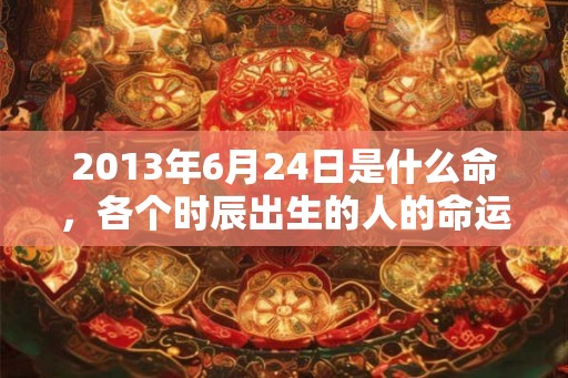 2013年6月24日是什么命，各个时辰出生的人的命运