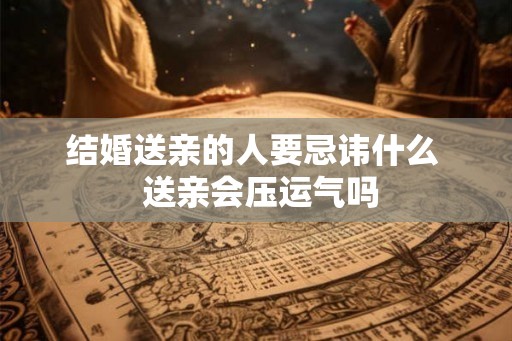 结婚送亲的人要忌讳什么  送亲会压运气吗