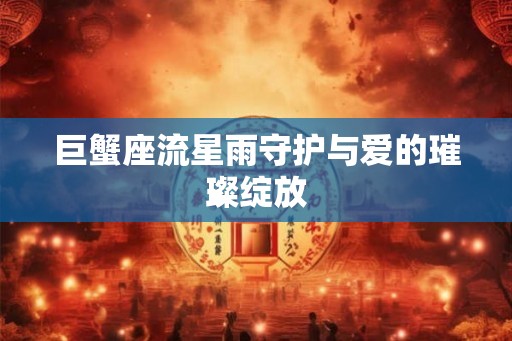 巨蟹座流星雨守护与爱的璀璨绽放 巨蟹座流星雨守护与爱的璀璨绽放