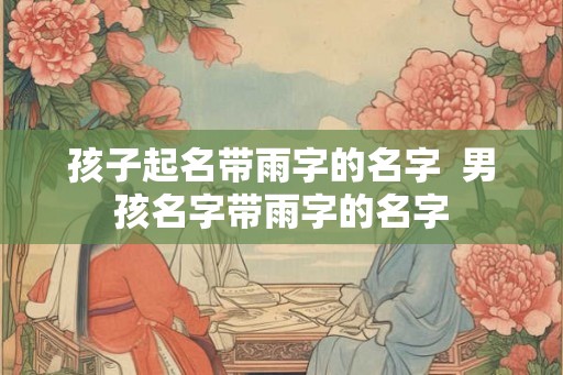 孩子起名带雨字的名字 男孩名字带雨字的名字 孩子起名带雨字的名字 男孩名字带雨字的名字
