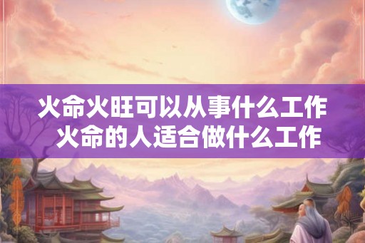 火命火旺可以从事什么工作  火命的人适合做什么工作