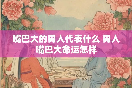 嘴巴大的男人代表什么 男人嘴巴大命运怎样