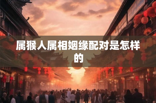 属猴人属相姻缘配对是怎样的 属猴人属相姻缘配对是怎样的