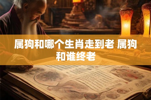 属狗和哪个生肖走到老 属狗和谁终老 属狗和哪个生肖走到老 属狗和谁终老